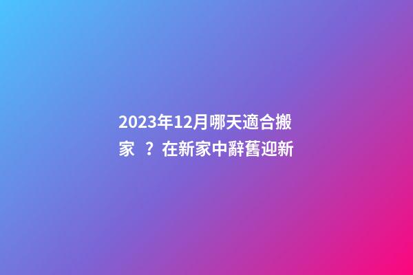 2023年12月哪天適合搬家？在新家中辭舊迎新